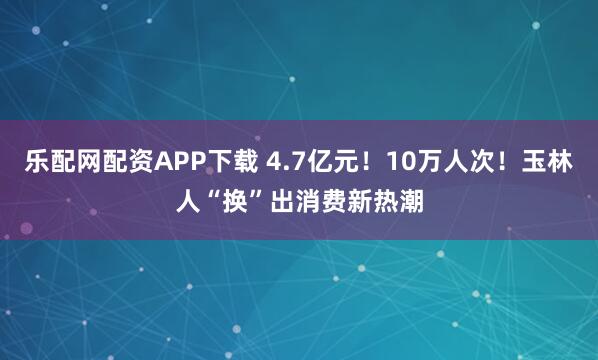 乐配网配资APP下载 4.7亿元！10万人次！玉林人“换”出消费新热潮