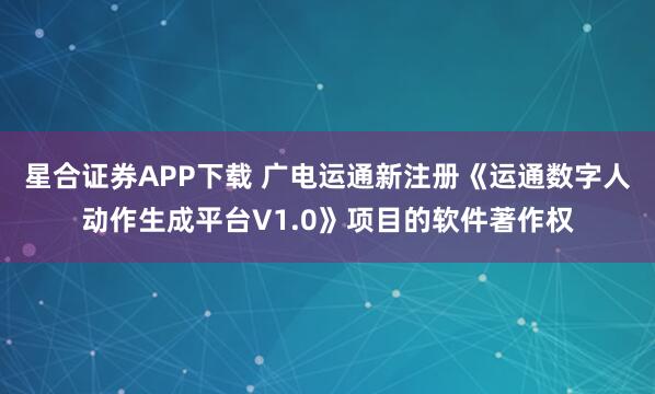 星合证券APP下载 广电运通新注册《运通数字人动作生成平台V1.0》项目的软件著作权