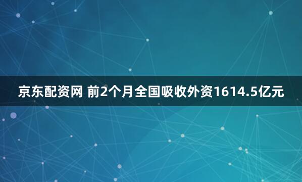 京东配资网 前2个月全国吸收外资1614.5亿元