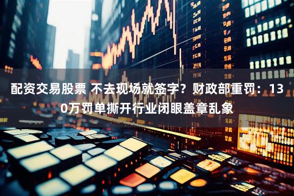 配资交易股票 不去现场就签字？财政部重罚：130万罚单撕开行业闭眼盖章乱象