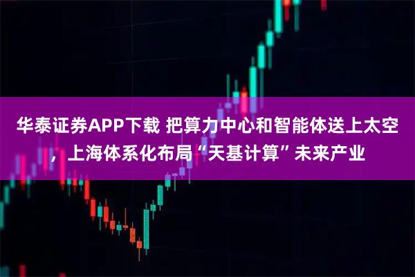 华泰证券APP下载 把算力中心和智能体送上太空，上海体系化布局“天基计算”未来产业