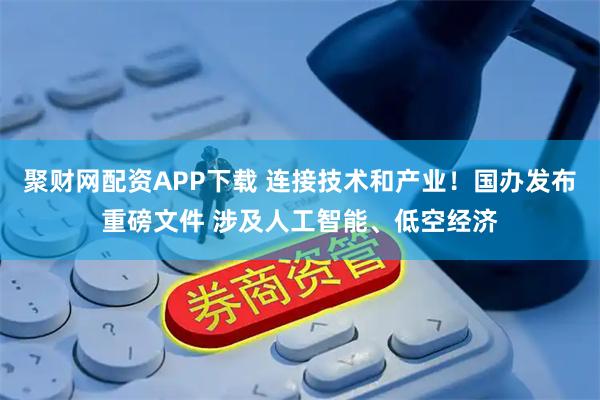 聚财网配资APP下载 连接技术和产业！国办发布重磅文件 涉及人工智能、低空经济
