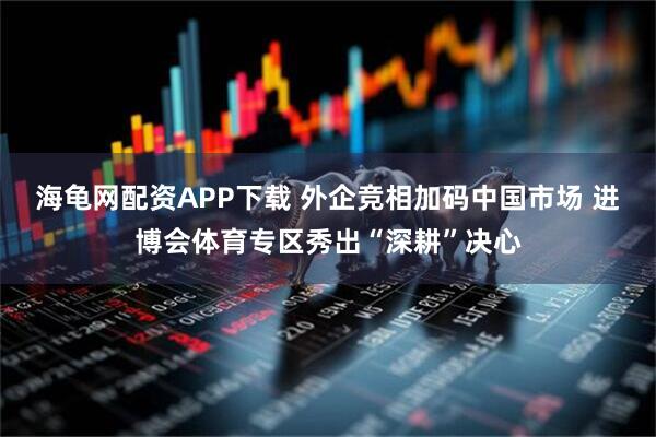 海龟网配资APP下载 外企竞相加码中国市场 进博会体育专区秀出“深耕”决心