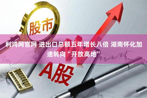利鸿网官网 进出口总额五年增长八倍 湖南怀化加速转向“开放高地”