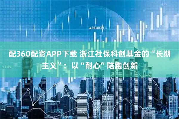 配360配资APP下载 浙江社保科创基金的“长期主义”：以“耐心”陪跑创新