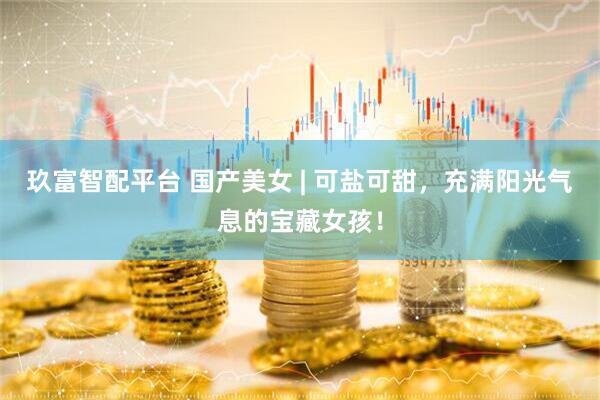 玖富智配平台 国产美女 | 可盐可甜，充满阳光气息的宝藏女孩！