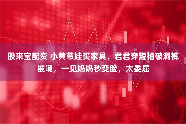 股来宝配资 小黄带娃买家具，君君穿短袖破洞裤被嘲，一见妈妈秒变脸，太委屈