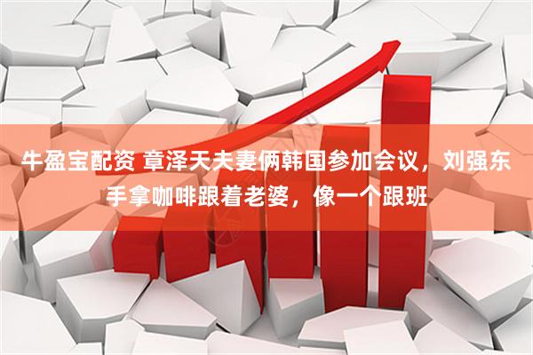 牛盈宝配资 章泽天夫妻俩韩国参加会议，刘强东手拿咖啡跟着老婆，像一个跟班