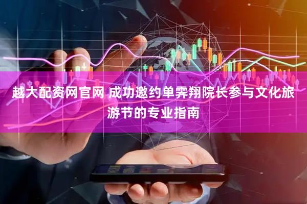 越大配资网官网 成功邀约单霁翔院长参与文化旅游节的专业指南