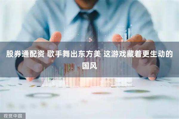 股券通配资 歌手舞出东方美 这游戏藏着更生动的国风