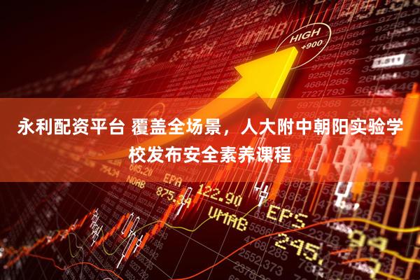 永利配资平台 覆盖全场景，人大附中朝阳实验学校发布安全素养课程