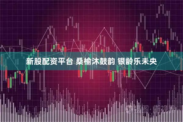 新股配资平台 桑榆沐鼓韵 银龄乐未央