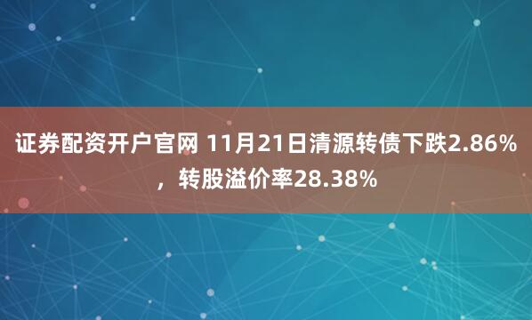 证券配资开户官网 11月21日清源转债下跌2.86%，转股溢价率28.38%
