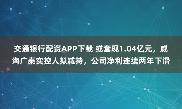 交通银行配资APP下载 或套现1.04亿元，威海广泰实控人拟减持，公司净利连续两年下滑