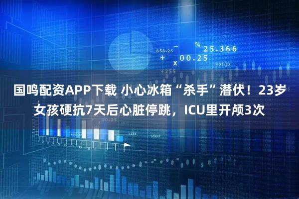 国鸣配资APP下载 小心冰箱“杀手”潜伏！23岁女孩硬抗7天后心脏停跳，ICU里开颅3次