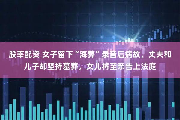 股莘配资 女子留下“海葬”录音后病故，丈夫和儿子却坚持墓葬，女儿将至亲告上法庭