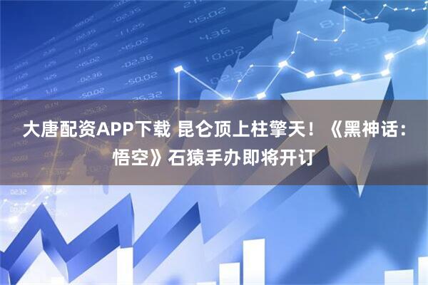 大唐配资APP下载 昆仑顶上柱擎天！《黑神话：悟空》石猿手办即将开订