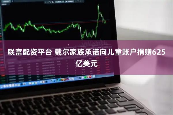 联富配资平台 戴尔家族承诺向儿童账户捐赠625亿美元