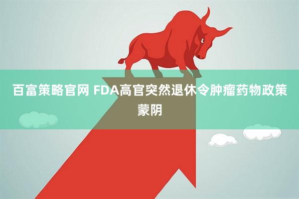 百富策略官网 FDA高官突然退休令肿瘤药物政策蒙阴