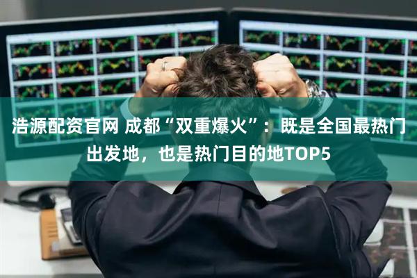 浩源配资官网 成都“双重爆火”：既是全国最热门出发地，也是热门目的地TOP5