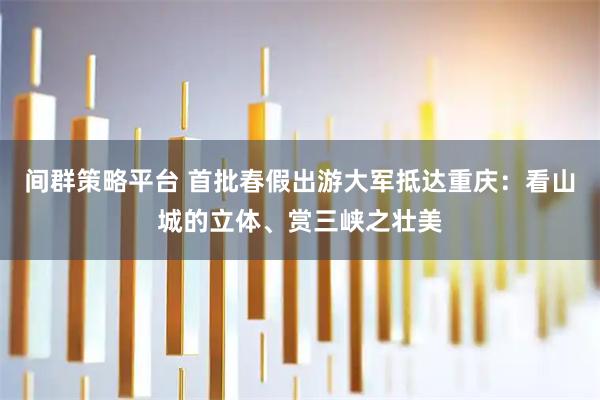 间群策略平台 首批春假出游大军抵达重庆：看山城的立体、赏三峡之壮美