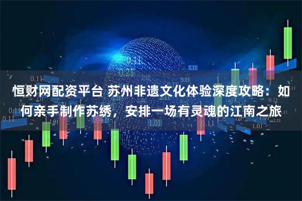 恒财网配资平台 苏州非遗文化体验深度攻略：如何亲手制作苏绣，安排一场有灵魂的江南之旅