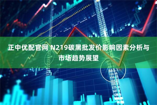 正中优配官网 N219碳黑批发价影响因素分析与市场趋势展望