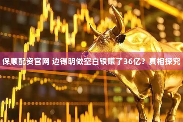 保顺配资官网 边锡明做空白银赚了36亿？真相探究