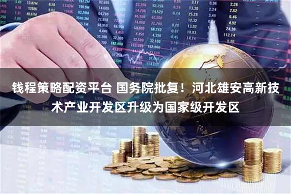 钱程策略配资平台 国务院批复！河北雄安高新技术产业开发区升级为国家级开发区
