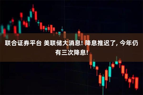 联合证券平台 美联储大消息! 降息推迟了, 今年仍有三次降息!