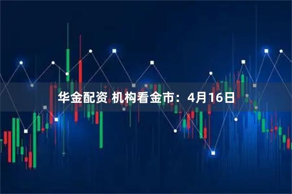 华金配资 机构看金市：4月16日