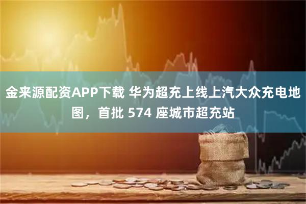 金来源配资APP下载 华为超充上线上汽大众充电地图，首批 574 座城市超充站