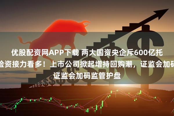 优股配资网APP下载 两大国资央企斥600亿托市，万亿险资接力看多！上市公司掀起增持回购潮，证监会加码监管护盘