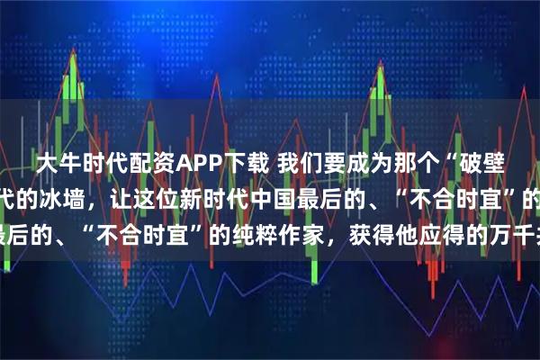 大牛时代配资APP下载 我们要成为那个“破壁人”，坚决打破流量时代的冰墙，让这位新时代中国最后的、“不合时宜”的纯粹作家，获得他应得的万千共鸣
