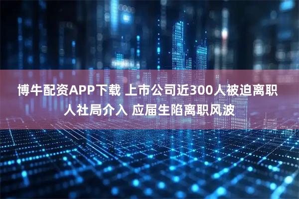 博牛配资APP下载 上市公司近300人被迫离职 人社局介入 应届生陷离职风波