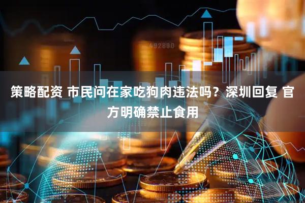 策略配资 市民问在家吃狗肉违法吗？深圳回复 官方明确禁止食用
