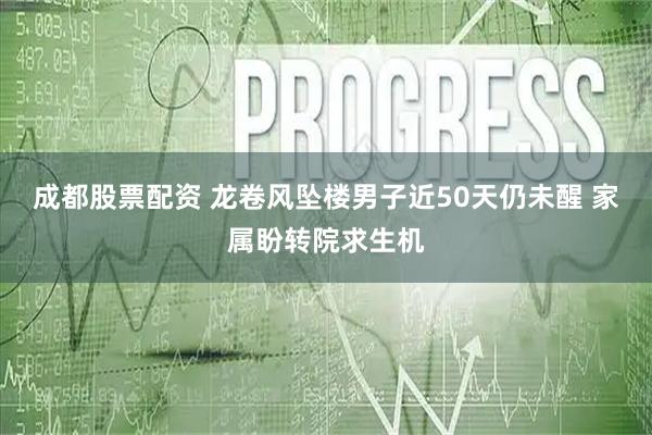成都股票配资 龙卷风坠楼男子近50天仍未醒 家属盼转院求生机