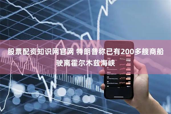 股票配资知识网官网 特朗普称已有200多艘商船驶离霍尔木兹海峡